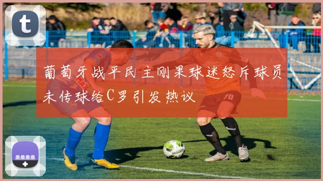 葡萄牙战平民主刚果球迷怒斥球员未传球给C罗引发热议