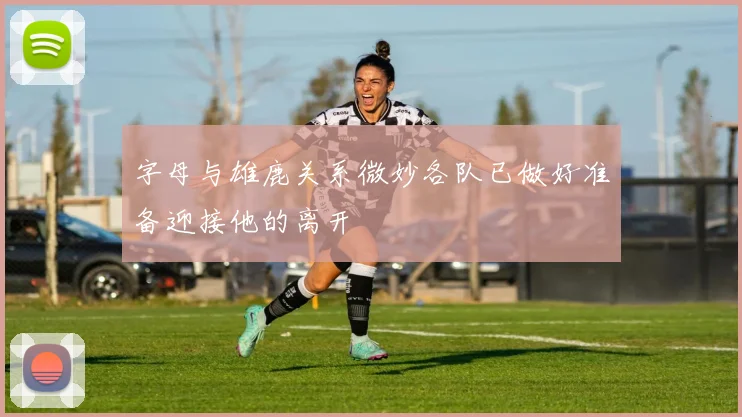 字母与雄鹿关系微妙各队已做好准备迎接他的离开
