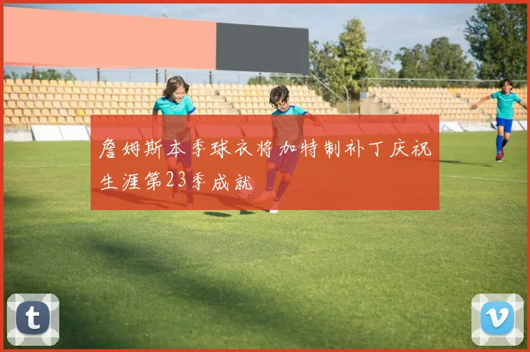 詹姆斯本季球衣将加特制补丁庆祝生涯第23季成就