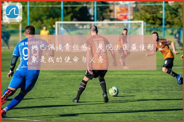 姆巴佩谈责任感：展现法国最佳形象是我的使命与义务