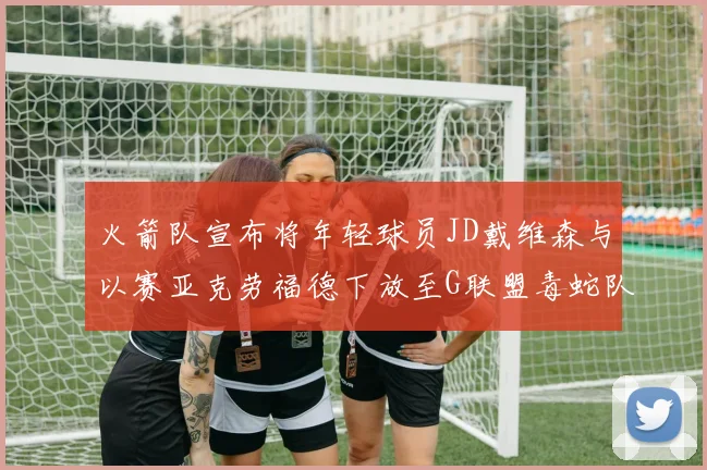 火箭队宣布将年轻球员JD戴维森与以赛亚克劳福德下放至G联盟毒蛇队进行锻炼