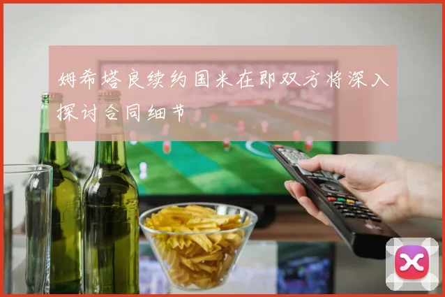 姆希塔良续约国米在即双方将深入探讨合同细节