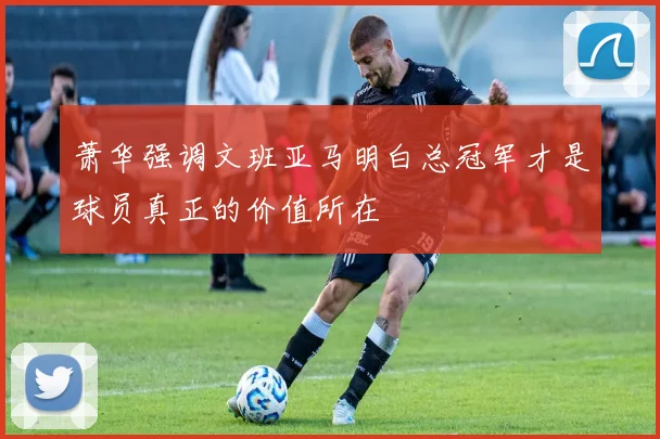 萧华强调文班亚马明白总冠军才是球员真正的价值所在
