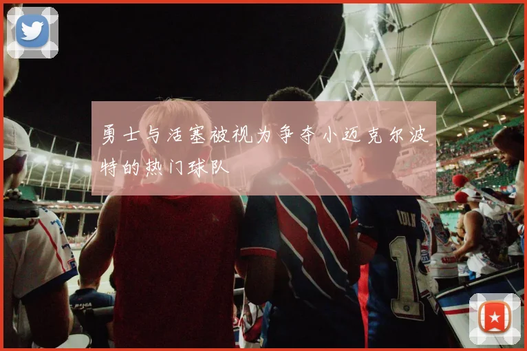 勇士与活塞被视为争夺小迈克尔波特的热门球队
