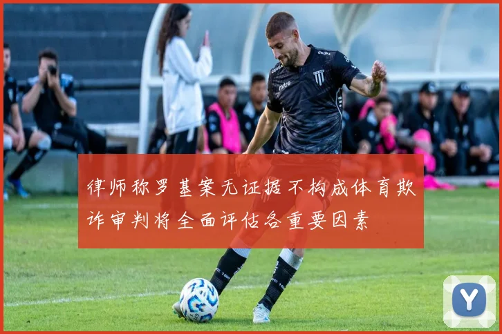律师称罗基案无证据不构成体育欺诈审判将全面评估各重要因素