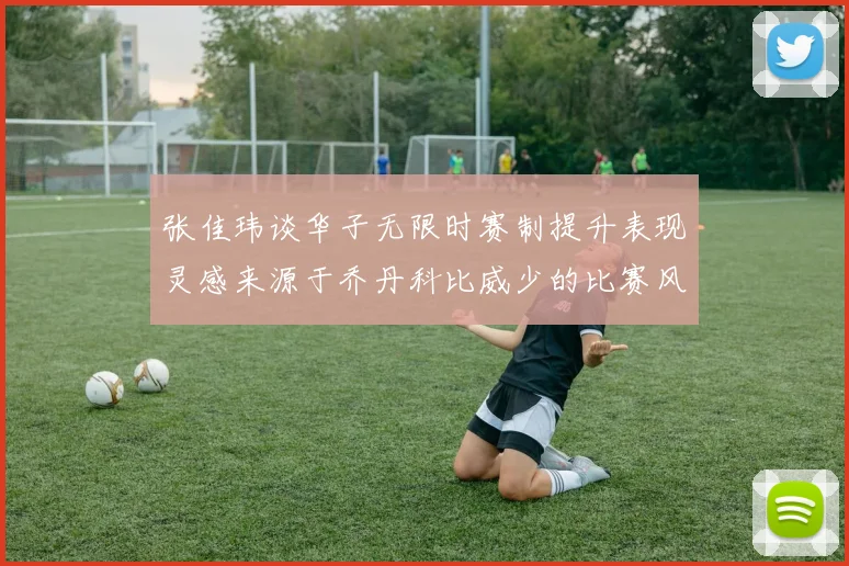 张佳玮谈华子无限时赛制提升表现灵感来源于乔丹科比威少的比赛风格