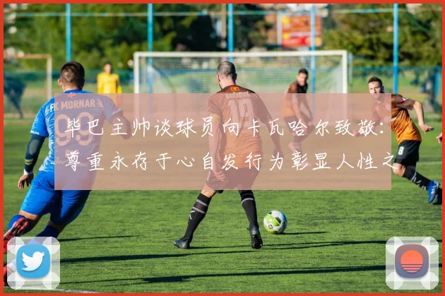 毕巴主帅谈球员向卡瓦哈尔致敬：尊重永存于心自发行为彰显人性之美