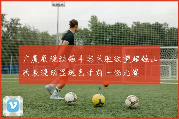 广厦展现顽强斗志求胜欲望超强山西表现明显逊色于前一场比赛
