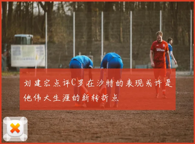 刘建宏点评C罗在沙特的表现或许是他伟大生涯的新转折点