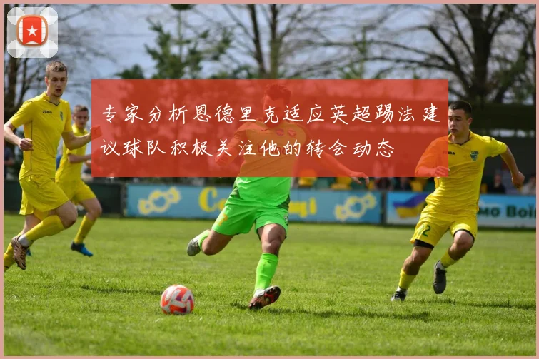 专家分析恩德里克适应英超踢法建议球队积极关注他的转会动态