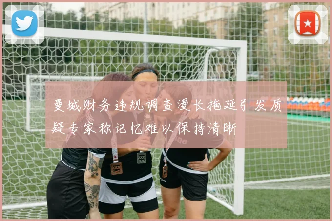 曼城财务违规调查漫长拖延引发质疑专家称记忆难以保持清晰