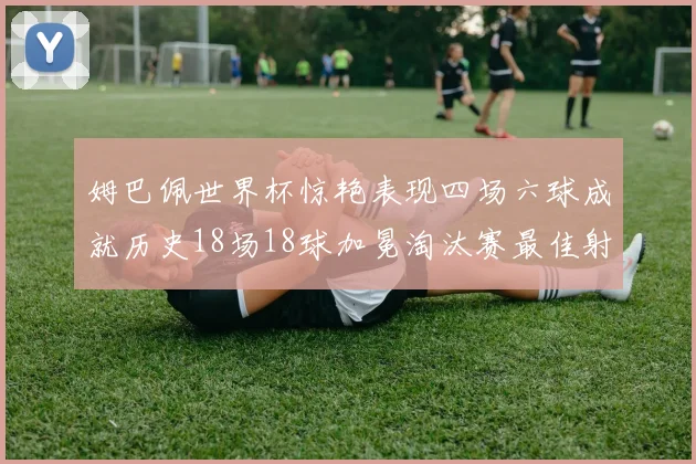 姆巴佩世界杯惊艳表现四场六球成就历史18场18球加冕淘汰赛最佳射手