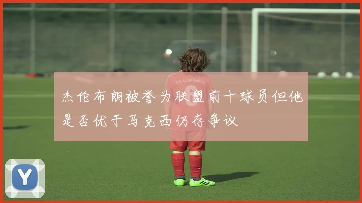 杰伦布朗被誉为联盟前十球员但他是否优于马克西仍存争议