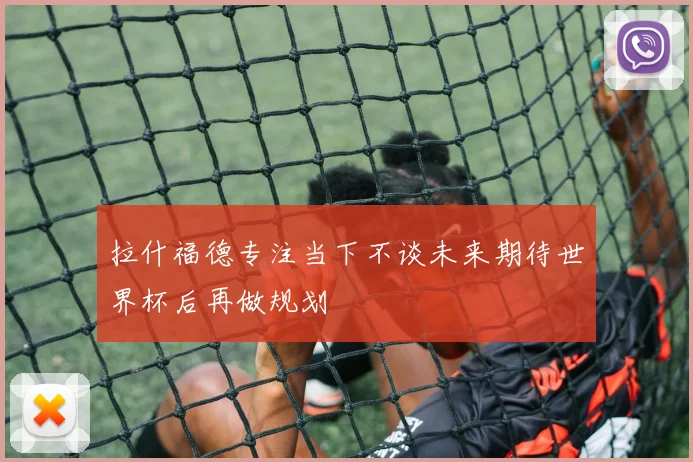 拉什福德专注当下不谈未来期待世界杯后再做规划