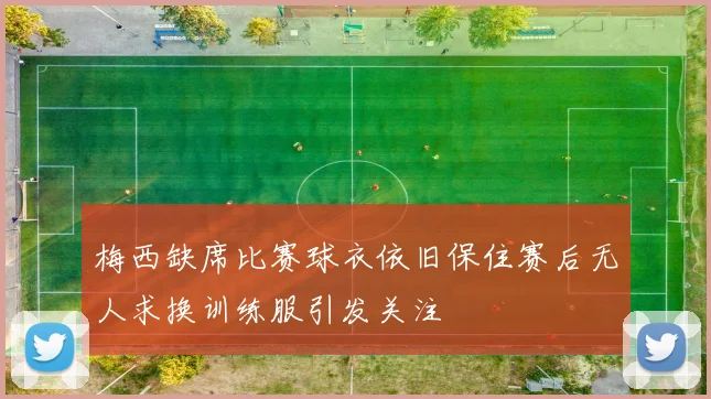梅西缺席比赛球衣依旧保住赛后无人求换训练服引发关注
