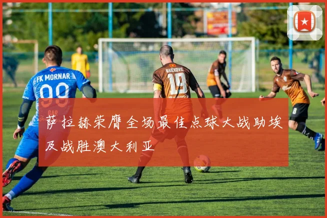 萨拉赫荣膺全场最佳点球大战助埃及战胜澳大利亚