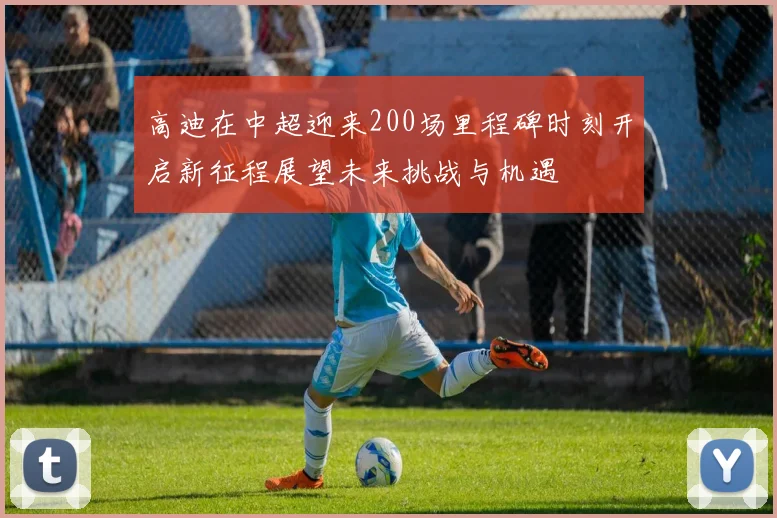 高迪在中超迎来200场里程碑时刻开启新征程展望未来挑战与机遇