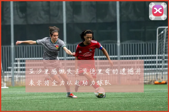 亚沙里感慨失去莫德里奇的遗憾并表示将全力以赴助力球队