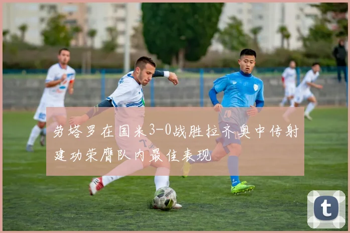 劳塔罗在国米3-0战胜拉齐奥中传射建功荣膺队内最佳表现