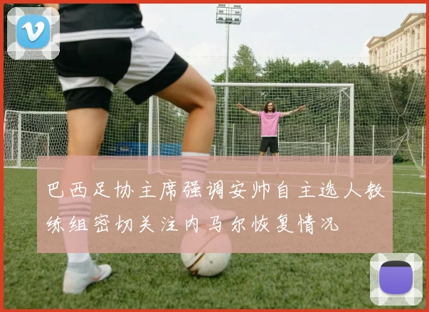 巴西足协主席强调安帅自主选人教练组密切关注内马尔恢复情况