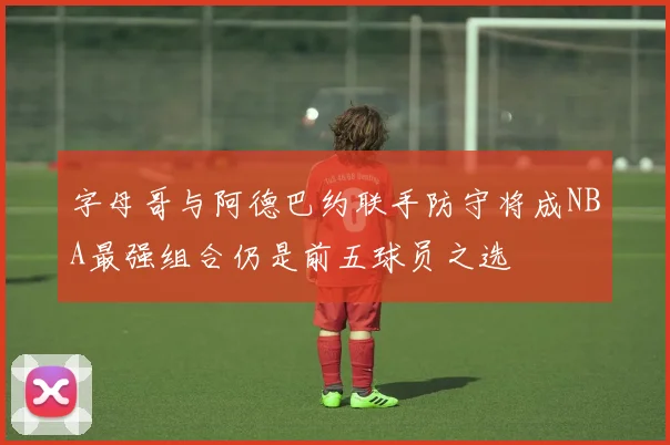 字母哥与阿德巴约联手防守将成NBA最强组合仍是前五球员之选