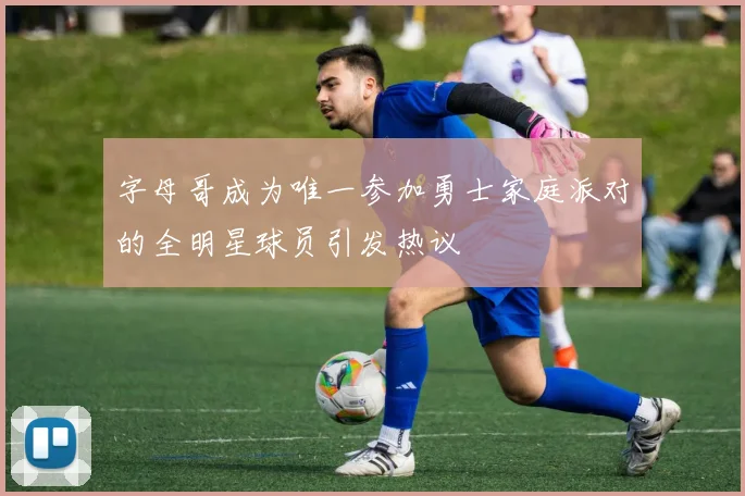 字母哥成为唯一参加勇士家庭派对的全明星球员引发热议