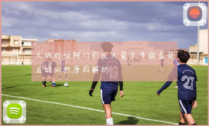 文班对位阿门引发火箭末节崩盘背后的必然原因解析