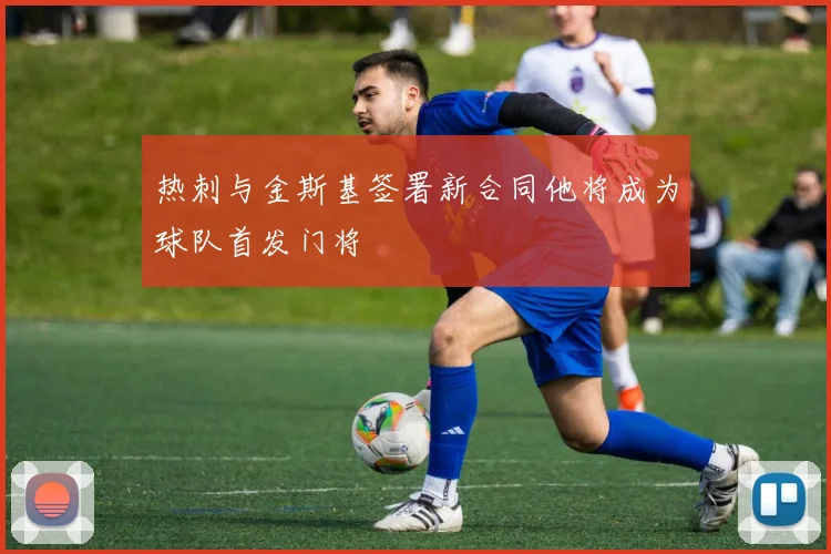 热刺与金斯基签署新合同他将成为球队首发门将