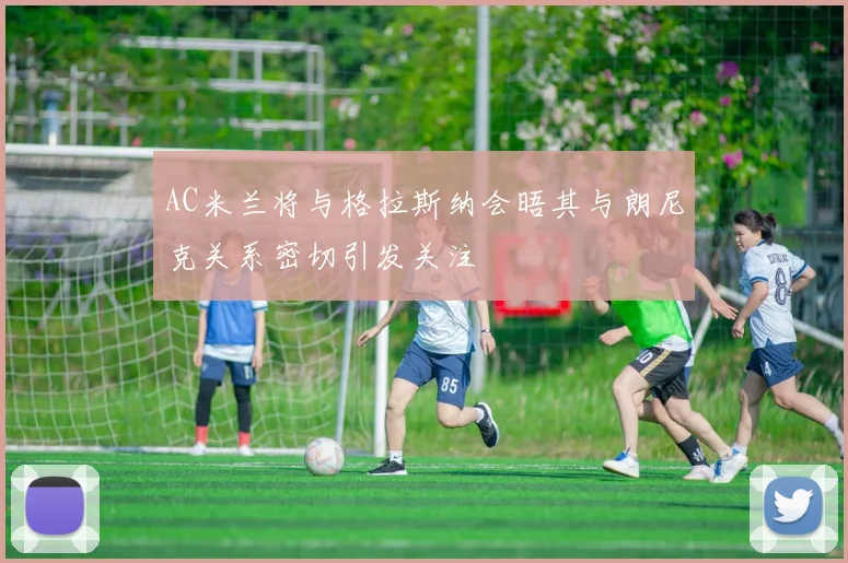 AC米兰将与格拉斯纳会晤其与朗尼克关系密切引发关注