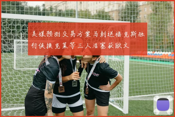美媒预测交易方案马刺送福克斯独行侠换克莱等三人活塞获欧文