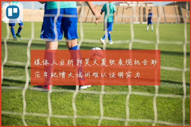 媒体人分析郭昊文夏联表现机会渺茫年纪增大试训难以证明实力